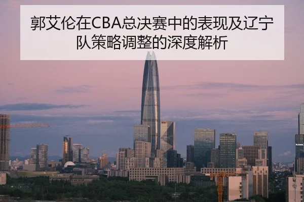 郭艾伦在CBA总决赛中的表现及辽宁队策略调整的深度解析
