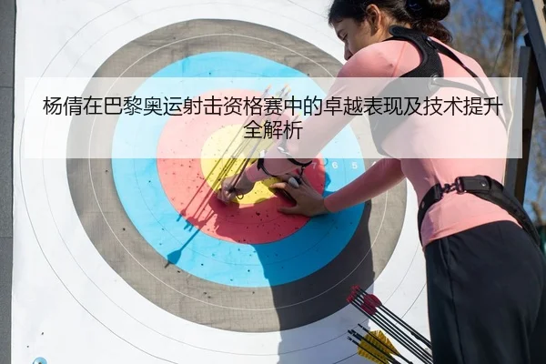杨倩在巴黎奥运射击资格赛中的卓越表现及技术提升全解析